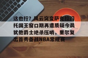多米体育-包含这也行？风云突变萨克拉门托国王窗口期再遭质疑今晨犹他爵士绝杀压哨，里尔复出首秀备战NBA常规赛的词条