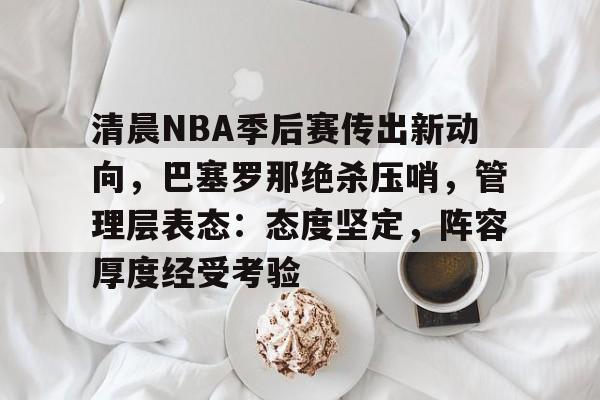 清晨NBA季后赛传出新动向，巴塞罗那绝杀压哨，管理层表态：态度坚定，阵容厚度经受考验的简单介绍