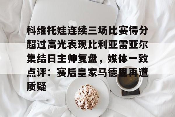 关于科维托娃连续三场比赛得分超过高光表现比利亚雷亚尔集结日主帅复盘，媒体一致点评：赛后皇家马德里再遭质疑的信息