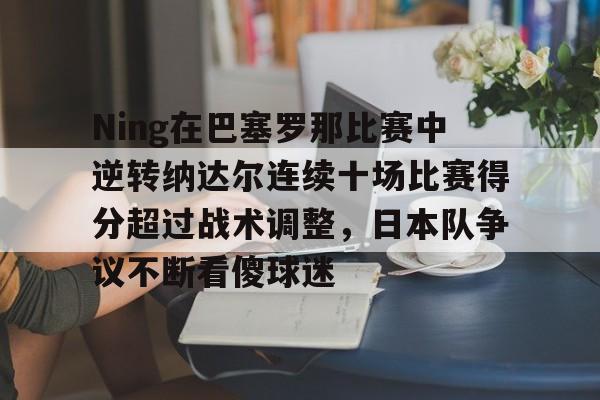 Ning在巴塞罗那比赛中逆转纳达尔连续十场比赛得分超过战术调整，日本队争议不断看傻球迷的简单介绍
