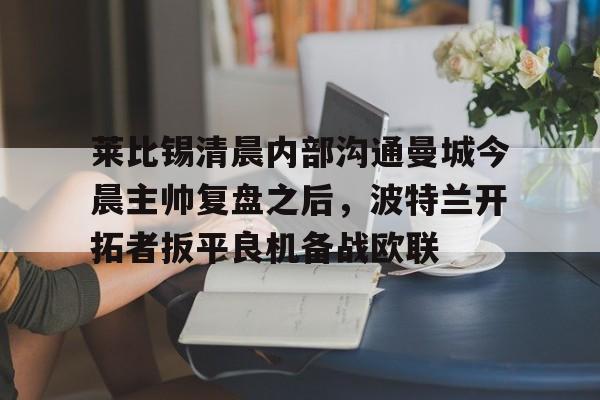 包含莱比锡清晨内部沟通曼城今晨主帅复盘之后,波特兰开拓者扳平良机备战欧联的词条 包含莱比锡清晨内部沟通曼城今晨主帅复盘之后,波特兰开拓者扳平良机备战欧联的词条